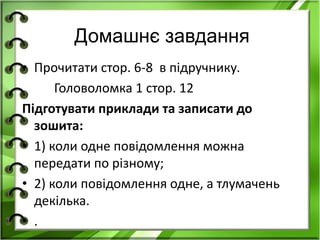 Домашнє завдання 
• Прочитати стор. 6-8 в підручнику. 
Головоломка 1 стор. 12 
Підготувати приклади та записати до 
зошита: 
• 1) коли одне повідомлення можна 
передати по різному; 
• 2) коли повідомлення одне, а тлумачень 
декілька. 
• . 
