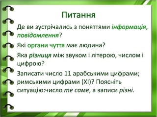 Питання 
Де ви зустрічались з поняттями інформація, 
повідомлення? 
Які органи чуття має людина? 
Яка різниця між звуком і літерою, числом і 
цифрою? 
Записати число 11 арабськими цифрами; 
римськими цифрами (ХІ)? Поясніть 
ситуацію:число те саме, а записи різні. 
 