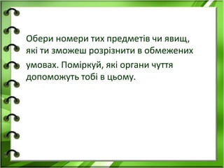 Обери номери тих предметів чи явищ, 
які ти зможеш розрізнити в обмежених 
умовах. Поміркуй, які органи чуття 
допоможуть тобі в цьому. 
 