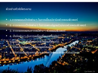 ตัวอย่างหัวข้อโครงงาน 
•1.การทดลองปัจจัยต่างๆ ในการเลี้ยงปลานิลด้วยคอมพิวเตอร์ •2. การทดลองปัจจัยต่างๆ ในการเพาะปลูกแก้วมังกรด้วยคอมพิวเตอร์ 
•3. การทดลองผสมสารเคมีต่างๆ ด้วยคอมพิวเตอร์ 
•4. ปัจจัยต่างๆ กับการเคลื่อนที่ของเครื่องบิน 
•5. ผลการปลูกข้าวในสภาวะแวดล้อมที่ต่างกัน 
•6. โปรแกรมสังเคราะห์เสียงพูดเบื้องต้น 
•7. โปรแกรมจาลองการทางานของเครื่องคอมพิวเตอร์ส่วนบุคคล  