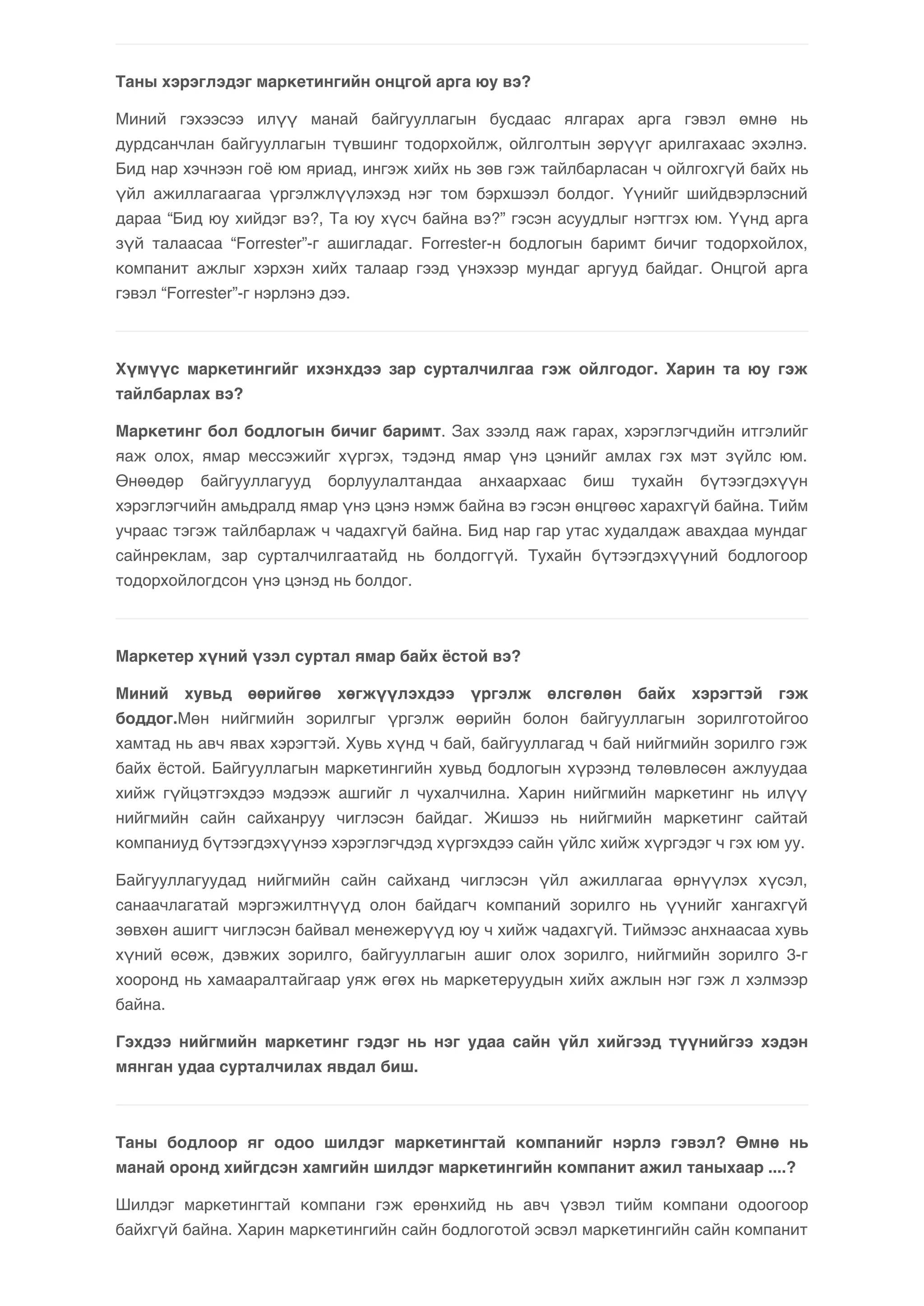 Таны хэрэглэдэг маркетингийн онцгой арга юу вэ? 
Миний гэхээсээ илүү манай байгууллагын бусдаас ялгарах арга гэвэл өмнө нь 
дурдсанчлан байгууллагын түвшинг тодорхойлж, ойлголтын зөрүүг арилгахаас эхэлнэ. 
Бид нар хэчнээн гоё юм яриад, ингэж хийх нь зөв гэж тайлбарласан ч ойлгохгүй байх нь 
үйл ажиллагаагаа үргэлжлүүлэхэд нэг том бэрхшээл болдог. Үүнийг шийдвэрлэсний 
дараа “Бид юу хийдэг вэ?, Та юу хүсч байна вэ?” гэсэн асуудлыг нэгтгэх юм. Үүнд арга 
зүй талаасаа “Forrester”-г ашигладаг. Forrester-н бодлогын баримт бичиг тодорхойлох, 
компанит ажлыг хэрхэн хийх талаар гээд үнэхээр мундаг аргууд байдаг. Онцгой арга 
гэвэл “Forrester”-г нэрлэнэ дээ. 
Хүмүүс маркетингийг ихэнхдээ зар сурталчилгаа гэж ойлгодог. Харин та юу гэж 
тайлбарлах вэ? 
Маркетинг бол бодлогын бичиг баримт. Зах зээлд яаж гарах, хэрэглэгчдийн итгэлийг 
яаж олох, ямар мессэжийг хүргэх, тэдэнд ямар үнэ цэнийг амлах гэх мэт зүйлс юм. 
Өнөөдөр байгууллагууд борлуулалтандаа анхаархаас биш тухайн бүтээгдэхүүн 
хэрэглэгчийн амьдралд ямар үнэ цэнэ нэмж байна вэ гэсэн өнцгөөс харахгүй байна. Тийм 
учраас тэгэж тайлбарлаж ч чадахгүй байна. Бид нар гар утас худалдаж авахдаа мундаг 
сайнреклам, зар сурталчилгаатайд нь болдоггүй. Тухайн бүтээгдэхүүний бодлогоор 
тодорхойлогдсон үнэ цэнэд нь болдог. 
Маркетер хүний үзэл суртал ямар байх ёстой вэ? 
Миний хувьд өөрийгөө хөгжүүлэхдээ үргэлж өлсгөлөн байх хэрэгтэй гэж 
боддог.Мөн нийгмийн зорилгыг үргэлж өөрийн болон байгууллагын зорилготойгоо 
хамтад нь авч явах хэрэгтэй. Хувь хүнд ч бай, байгууллагад ч бай нийгмийн зорилго гэж 
байх ёстой. Байгууллагын маркетингийн хувьд бодлогын хүрээнд төлөвлөсөн ажлуудаа 
хийж гүйцэтгэхдээ мэдээж ашгийг л чухалчилна. Харин нийгмийн маркетинг нь илүү 
нийгмийн сайн сайханруу чиглэсэн байдаг. Жишээ нь нийгмийн маркетинг сайтай 
компаниуд бүтээгдэхүүнээ хэрэглэгчдэд хүргэхдээ сайн үйлс хийж хүргэдэг ч гэх юм уу. 
Байгууллагуудад нийгмийн сайн сайханд чиглэсэн үйл ажиллагаа өрнүүлэх хүсэл, 
санаачлагатай мэргэжилтнүүд олон байдагч компаний зорилго нь үүнийг хангахгүй 
зөвхөн ашигт чиглэсэн байвал менежерүүд юу ч хийж чадахгүй. Тиймээс анхнаасаа хувь 
хүний өсөж, дэвжих зорилго, байгууллагын ашиг олох зорилго, нийгмийн зорилго 3-г 
хооронд нь хамааралтайгаар уяж өгөх нь маркетеруудын хийх ажлын нэг гэж л хэлмээр 
байна. 
Гэхдээ нийгмийн маркетинг гэдэг нь нэг удаа сайн үйл хийгээд түүнийгээ хэдэн 
мянган удаа сурталчилах явдал биш. 
Таны бодлоор яг одоо шилдэг маркетингтай компанийг нэрлэ гэвэл? Өмнө нь 
манай оронд хийгдсэн хамгийн шилдэг маркетингийн компанит ажил таныхаар ....? 
Шилдэг маркетингтай компани гэж ерөнхийд нь авч үзвэл тийм компани одоогоор 
байхгүй байна. Харин маркетингийн сайн бодлоготой эсвэл маркетингийн сайн компанит 
 