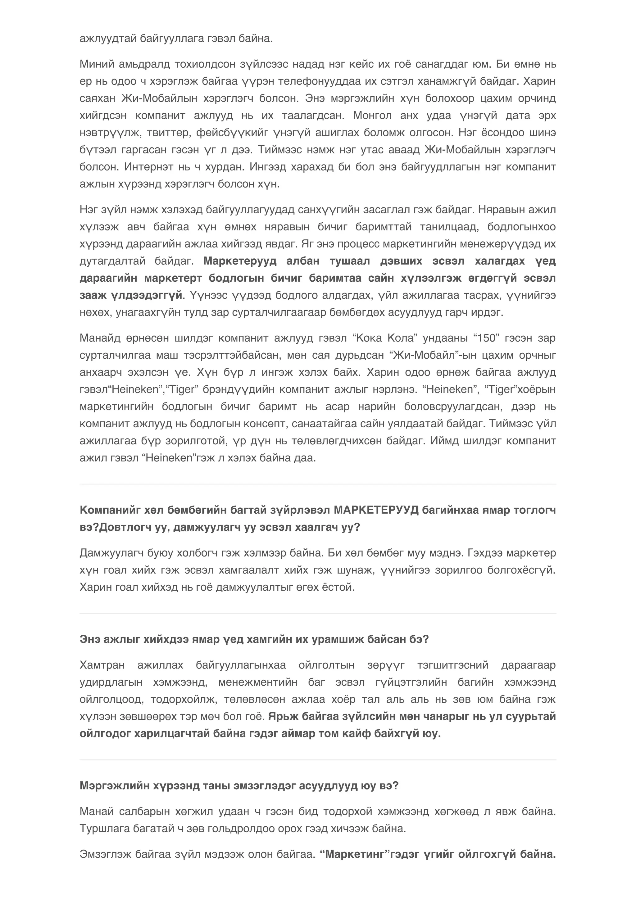 ажлуудтай байгууллага гэвэл байна. 
Миний амьдралд тохиолдсон зүйлсээс надад нэг кейс их гоё санагддаг юм. Би өмнө нь 
ер нь одоо ч хэрэглэж байгаа үүрэн телефонууддаа их сэтгэл ханамжгүй байдаг. Харин 
саяхан Жи-Мобайлын хэрэглэгч болсон. Энэ мэргэжлийн хүн болохоор цахим орчинд 
хийгдсэн компанит ажлууд нь их таалагдсан. Монгол анх удаа үнэгүй дата эрх 
нэвтрүүлж, твиттер, фейсбүүкийг үнэгүй ашиглах боломж олгосон. Нэг ёсондоо шинэ 
бүтээл гаргасан гэсэн үг л дээ. Тиймээс нэмж нэг утас аваад Жи-Мобайлын хэрэглэгч 
болсон. Интернэт нь ч хурдан. Ингээд харахад би бол энэ байгуудллагын нэг компанит 
ажлын хүрээнд хэрэглэгч болсон хүн. 
Нэг зүйл нэмж хэлэхэд байгууллагуудад санхүүгийн засаглал гэж байдаг. Няравын ажил 
хүлээж авч байгаа хүн өмнөх няравын бичиг баримттай танилцаад, бодлогынхоо 
хүрээнд дараагийн ажлаа хийгээд явдаг. Яг энэ процесс маркетингийн менежерүүдэд их 
дутагдалтай байдаг. Маркетерууд албан тушаал дэвших эсвэл халагдах үед 
дараагийн маркетерт бодлогын бичиг баримтаа сайн хүлээлгэж өгдөггүй эсвэл 
зааж үлдээдэггүй. Үүнээс үүдээд бодлого алдагдах, үйл ажиллагаа тасрах, үүнийгээ 
нөхөх, унагаахгүйн тулд зар сурталчилгаагаар бөмбөгдөх асуудлууд гарч ирдэг. 
Манайд өрнөсөн шилдэг компанит ажлууд гэвэл “Кока Кола” ундааны “150” гэсэн зар 
сурталчилгаа маш тэсрэлттэйбайсан, мөн сая дурьдсан “Жи-Мобайл”-ын цахим орчныг 
анхаарч эхэлсэн үе. Хүн бүр л ингэж хэлэх байх. Харин одоо өрнөж байгаа ажлууд 
гэвэл“Heineken”,“Tiger” брэндүүдийн компанит ажлыг нэрлэнэ. “Heineken”, “Tiger”хоёрын 
маркетингийн бодлогын бичиг баримт нь асар нарийн боловсруулагдсан, дээр нь 
компанит ажлууд нь бодлогын консепт, санаатайгаа сайн уялдаатай байдаг. Тиймээс үйл 
ажиллагаа бүр зорилготой, үр дүн нь төлөвлөгдчихсөн байдаг. Иймд шилдэг компанит 
ажил гэвэл “Heineken”гэж л хэлэх байна даа. 
Компанийг хөл бөмбөгийн багтай зүйрлэвэл МАРКЕТЕРУУД багийнхаа ямар тоглогч 
вэ?Довтлогч уу, дамжуулагч уу эсвэл хаалгач уу? 
Дамжуулагч буюу холбогч гэж хэлмээр байна. Би хөл бөмбөг муу мэднэ. Гэхдээ маркетер 
хүн гоал хийх гэж эсвэл хамгаалалт хийх гэж шунаж, үүнийгээ зорилгоо болгохёсгүй. 
Харин гоал хийхэд нь гоё дамжуулалтыг өгөх ёстой. 
Энэ ажлыг хийхдээ ямар үед хамгийн их урамшиж байсан бэ? 
Хамтран ажиллах байгууллагынхаа ойлголтын зөрүүг тэгшитгэсний дараагаар 
удирдлагын хэмжээнд, менежментийн баг эсвэл гүйцэтгэлийн багийн хэмжээнд 
ойлголцоод, тодорхойлж, төлөвлөсөн ажлаа хоёр тал аль аль нь зөв юм байна гэж 
хүлээн зөвшөөрөх тэр мөч бол гоё. Ярьж байгаа зүйлсийн мөн чанарыг нь ул суурьтай 
ойлгодог харилцагчтай байна гэдэг аймар том кайф байхгүй юу. 
Мэргэжлийн хүрээнд таны эмзэглэдэг асуудлууд юу вэ? 
Манай салбарын хөгжил удаан ч гэсэн бид тодорхой хэмжээнд хөгжөөд л явж байна. 
Туршлага багатай ч зөв гольдролдоо орох гээд хичээж байна. 
Эмзэглэж байгаа зүйл мэдээж олон байгаа. “Маркетинг”гэдэг үгийг ойлгохгүй байна. 
 