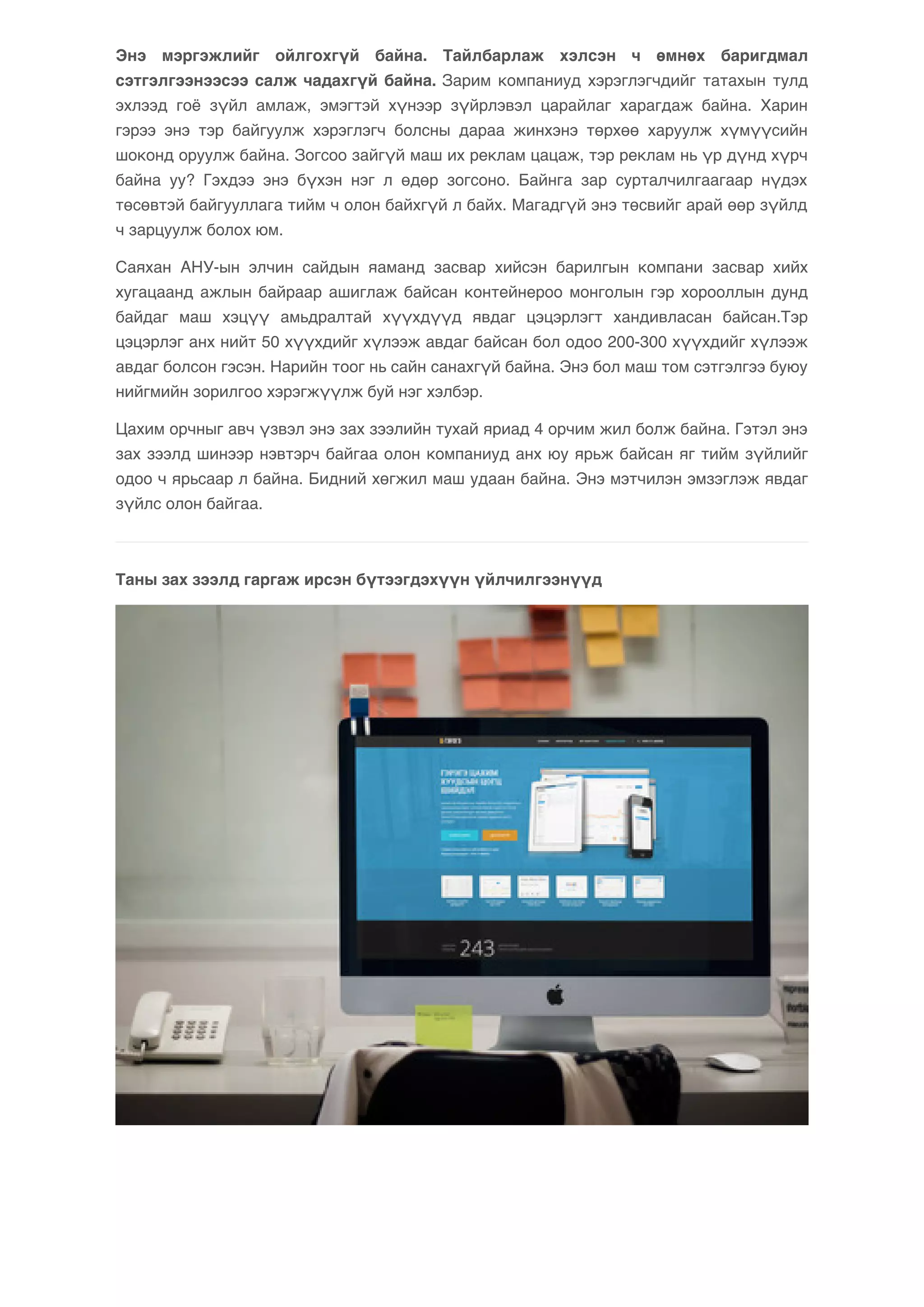 Энэ мэргэжлийг ойлгохгүй байна. Тайлбарлаж хэлсэн ч өмнөх баригдмал 
сэтгэлгээнээсээ салж чадахгүй байна. Зарим компаниуд хэрэглэгчдийг татахын тулд 
эхлээд гоё зүйл амлаж, эмэгтэй хүнээр зүйрлэвэл царайлаг харагдаж байна. Харин 
гэрээ энэ тэр байгуулж хэрэглэгч болсны дараа жинхэнэ төрхөө харуулж хүмүүсийн 
шоконд оруулж байна. Зогсоо зайгүй маш их реклам цацаж, тэр реклам нь үр дүнд хүрч 
байна уу? Гэхдээ энэ бүхэн нэг л өдөр зогсоно. Байнга зар сурталчилгаагаар нүдэх 
төсөвтэй байгууллага тийм ч олон байхгүй л байх. Магадгүй энэ төсвийг арай өөр зүйлд 
ч зарцуулж болох юм. 
Саяхан АНУ-ын элчин сайдын яаманд засвар хийсэн барилгын компани засвар хийх 
хугацаанд ажлын байраар ашиглаж байсан контейнероо монголын гэр хорооллын дунд 
байдаг маш хэцүү амьдралтай хүүхдүүд явдаг цэцэрлэгт хандивласан байсан.Тэр 
цэцэрлэг анх нийт 50 хүүхдийг хүлээж авдаг байсан бол одоо 200-300 хүүхдийг хүлээж 
авдаг болсон гэсэн. Нарийн тоог нь сайн санахгүй байна. Энэ бол маш том сэтгэлгээ буюу 
нийгмийн зорилгоо хэрэгжүүлж буй нэг хэлбэр. 
Цахим орчныг авч үзвэл энэ зах зээлийн тухай яриад 4 орчим жил болж байна. Гэтэл энэ 
зах зээлд шинээр нэвтэрч байгаа олон компаниуд анх юу ярьж байсан яг тийм зүйлийг 
одоо ч ярьсаар л байна. Бидний хөгжил маш удаан байна. Энэ мэтчилэн эмзэглэж явдаг 
зүйлс олон байгаа. 
Таны зах зээлд гаргаж ирсэн бүтээгдэхүүн үйлчилгээнүүд 
 