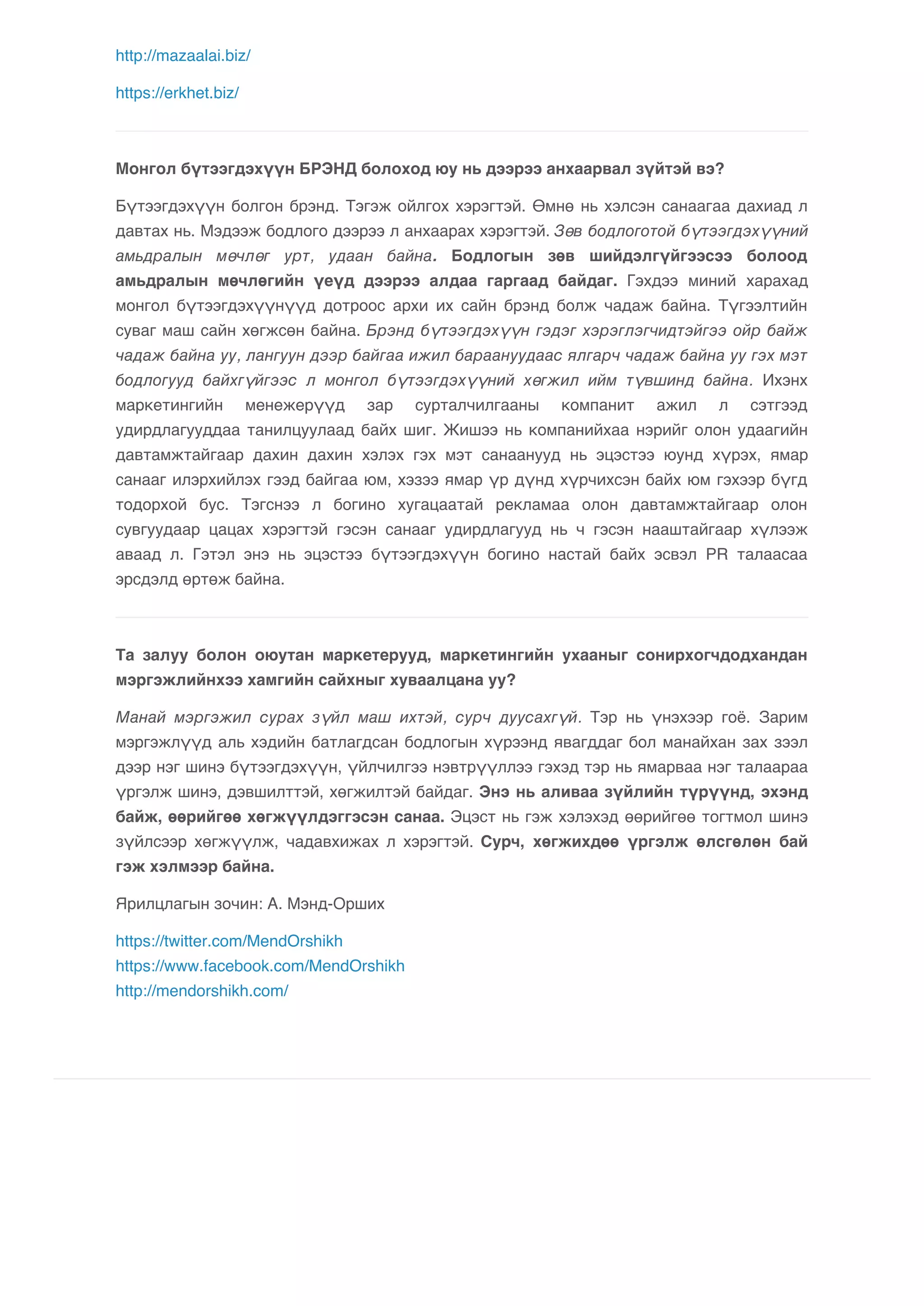 http://mazaalai.biz/ 
https://erkhet.biz/ 
Монгол бүтээгдэхүүн БРЭНД болоход юу нь дээрээ анхаарвал зүйтэй вэ? 
Бүтээгдэхүүн болгон брэнд. Тэгэж ойлгох хэрэгтэй. Өмнө нь хэлсэн санаагаа дахиад л 
давтах нь. Мэдээж бодлого дээрээ л анхаарах хэрэгтэй. Зөв бодлоготой бүтээгдэхүүний 
амьдралын мөчлөг урт, удаан байна. Бодлогын зөв шийдэлгүйгээсээ болоод 
амьдралын мөчлөгийн үеүд дээрээ алдаа гаргаад байдаг. Гэхдээ миний харахад 
монгол бүтээгдэхүүнүүд дотроос архи их сайн брэнд болж чадаж байна. Түгээлтийн 
суваг маш сайн хөгжсөн байна. Брэнд бүтээгдэхүүн гэдэг хэрэглэгчидтэйгээ ойр байж 
чадаж байна уу, лангуун дээр байгаа ижил бараануудаас ялгарч чадаж байна уу гэх мэт 
бодлогууд байхгүйгээс л монгол бүтээгдэхүүний хөгжил ийм түвшинд байна. Ихэнх 
маркетингийн менежерүүд зар сурталчилгааны компанит ажил л сэтгээд 
удирдлагууддаа танилцуулаад байх шиг. Жишээ нь компанийхаа нэрийг олон удаагийн 
давтамжтайгаар дахин дахин хэлэх гэх мэт санаанууд нь эцэстээ юунд хүрэх, ямар 
санааг илэрхийлэх гээд байгаа юм, хэзээ ямар үр дүнд хүрчихсэн байх юм гэхээр бүгд 
тодорхой бус. Тэгснээ л богино хугацаатай рекламаа олон давтамжтайгаар олон 
сувгуудаар цацах хэрэгтэй гэсэн санааг удирдлагууд нь ч гэсэн нааштайгаар хүлээж 
аваад л. Гэтэл энэ нь эцэстээ бүтээгдэхүүн богино настай байх эсвэл PR талаасаа 
эрсдэлд өртөж байна. 
Та залуу болон оюутан маркетерууд, маркетингийн ухааныг сонирхогчдодхандан 
мэргэжлийнхээ хамгийн сайхныг хуваалцана уу? 
Манай мэргэжил сурах зүйл маш ихтэй, сурч дуусахгүй. Тэр нь үнэхээр гоё. Зарим 
мэргэжлүүд аль хэдийн батлагдсан бодлогын хүрээнд явагддаг бол манайхан зах зээл 
дээр нэг шинэ бүтээгдэхүүн, үйлчилгээ нэвтрүүллээ гэхэд тэр нь ямарваа нэг талаараа 
үргэлж шинэ, дэвшилттэй, хөгжилтэй байдаг. Энэ нь аливаа зүйлийн түрүүнд, эхэнд 
байж, өөрийгөө хөгжүүлдэггэсэн санаа. Эцэст нь гэж хэлэхэд өөрийгөө тогтмол шинэ 
зүйлсээр хөгжүүлж, чадавхижах л хэрэгтэй. Сурч, хөгжихдөө үргэлж өлсгөлөн бай 
гэж хэлмээр байна. 
Ярилцлагын зочин: А. Мэнд-Орших 
https://twitter.com/MendOrshikh 
https://www.facebook.com/MendOrshikh 
http://mendorshikh.com/ 
