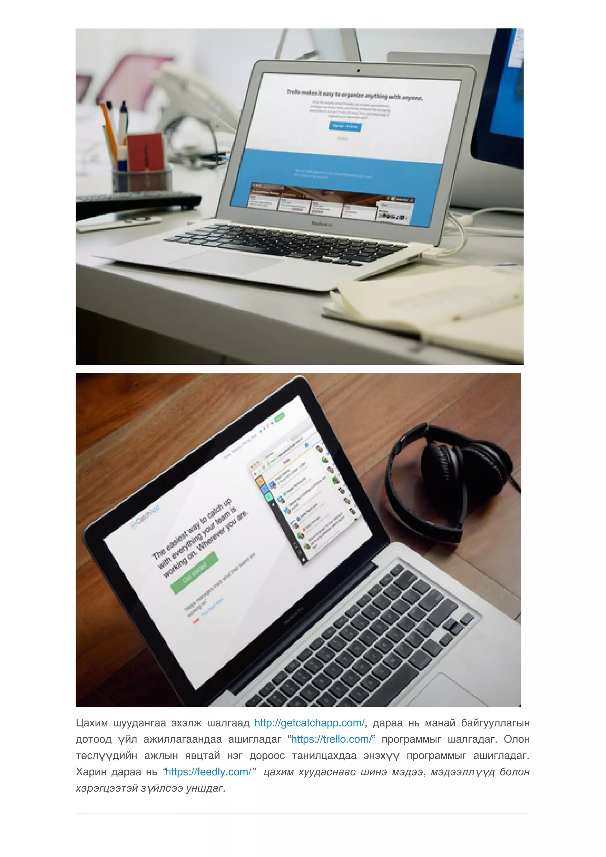 Цахим шуудангаа эхэлж шалгаад http://getcatchapp.com/, дараа нь манай байгууллагын 
дотоод үйл ажиллагаандаа ашигладаг “https://trello.com/” программыг шалгадаг. Олон 
төслүүдийн ажлын явцтай нэг дороос танилцахдаа энэхүү программыг ашигладаг. 
Харин дараа нь “https://feedly.com/” цахим хуудаснаас шинэ мэдээ, мэдээллүүд болон 
хэрэгцээтэй зүйлсээ уншдаг. 
 