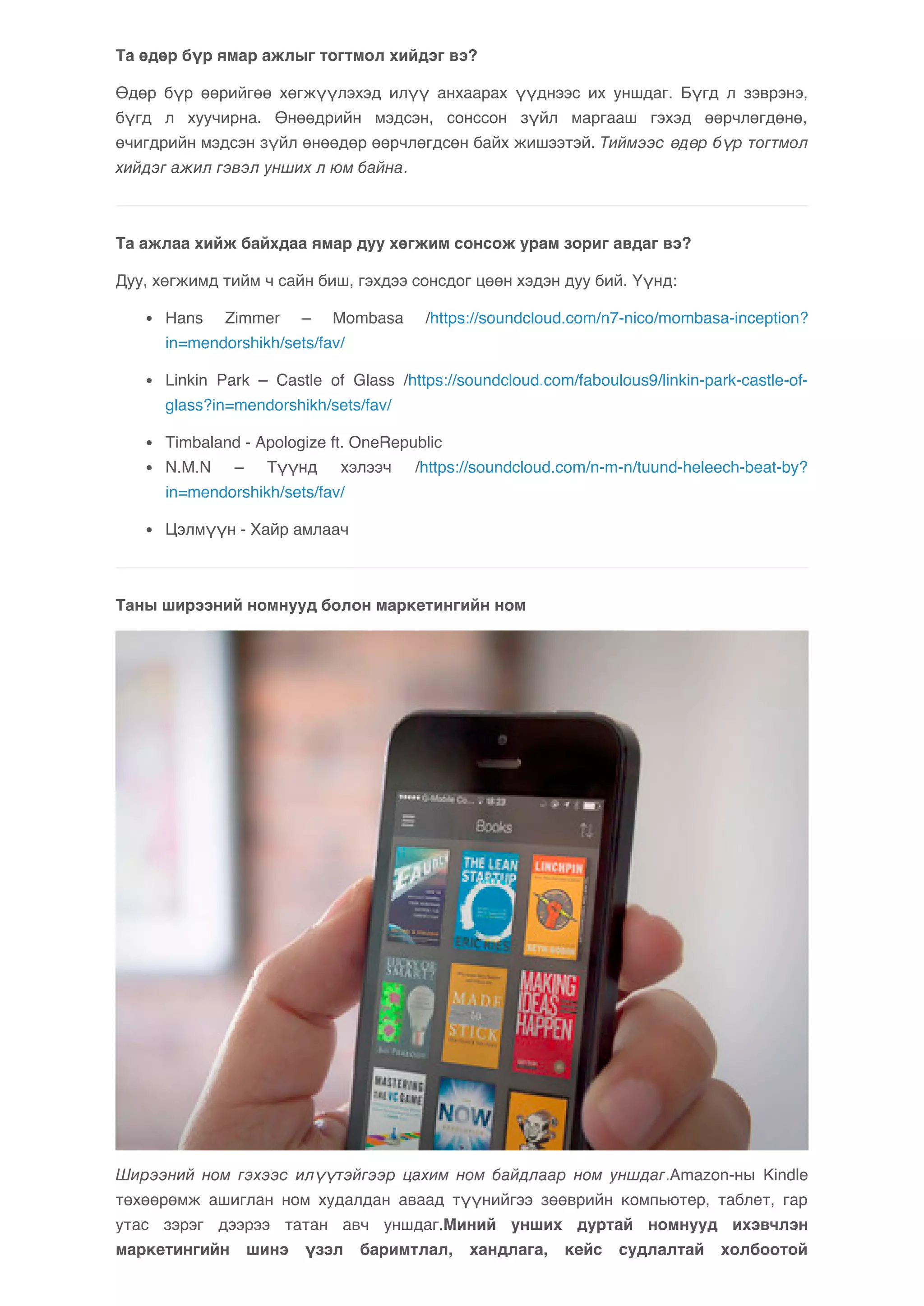 Та өдөр бүр ямар ажлыг тогтмол хийдэг вэ? 
Өдөр бүр өөрийгөө хөгжүүлэхэд илүү анхаарах үүднээс их уншдаг. Бүгд л зэврэнэ, 
бүгд л хуучирна. Өнөөдрийн мэдсэн, сонссон зүйл маргааш гэхэд өөрчлөгдөнө, 
өчигдрийн мэдсэн зүйл өнөөдөр өөрчлөгдсөн байх жишээтэй. Тиймээс өдөр бүр тогтмол 
хийдэг ажил гэвэл унших л юм байна. 
Та ажлаа хийж байхдаа ямар дуу хөгжим сонсож урам зориг авдаг вэ? 
Дуу, хөгжимд тийм ч сайн биш, гэхдээ сонсдог цөөн хэдэн дуу бий. Үүнд: 
Hans Zimmer – Mombasa /https://soundcloud.com/n7-nico/mombasa-inception? 
in=mendorshikh/sets/fav/ 
Linkin Park – Castle of Glass /https://soundcloud.com/faboulous9/linkin-park-castle-of-glass? 
in=mendorshikh/sets/fav/ 
Timbaland - Apologize ft. OneRepublic 
N.M.N – Түүнд хэлээч /https://soundcloud.com/n-m-n/tuund-heleech-beat-by? 
in=mendorshikh/sets/fav/ 
Цэлмүүн - Хайр амлаач 
Таны ширээний номнууд болон маркетингийн ном 
Ширээний ном гэхээс илүүтэйгээр цахим ном байдлаар ном уншдаг.Amazon-ны Kindle 
төхөөрөмж ашиглан ном худалдан аваад түүнийгээ зөөврийн компьютер, таблет, гар 
утас зэрэг дээрээ татан авч уншдаг.Миний унших дуртай номнууд ихэвчлэн 
маркетингийн шинэ үзэл баримтлал, хандлага, кейс судлалтай холбоотой 
 