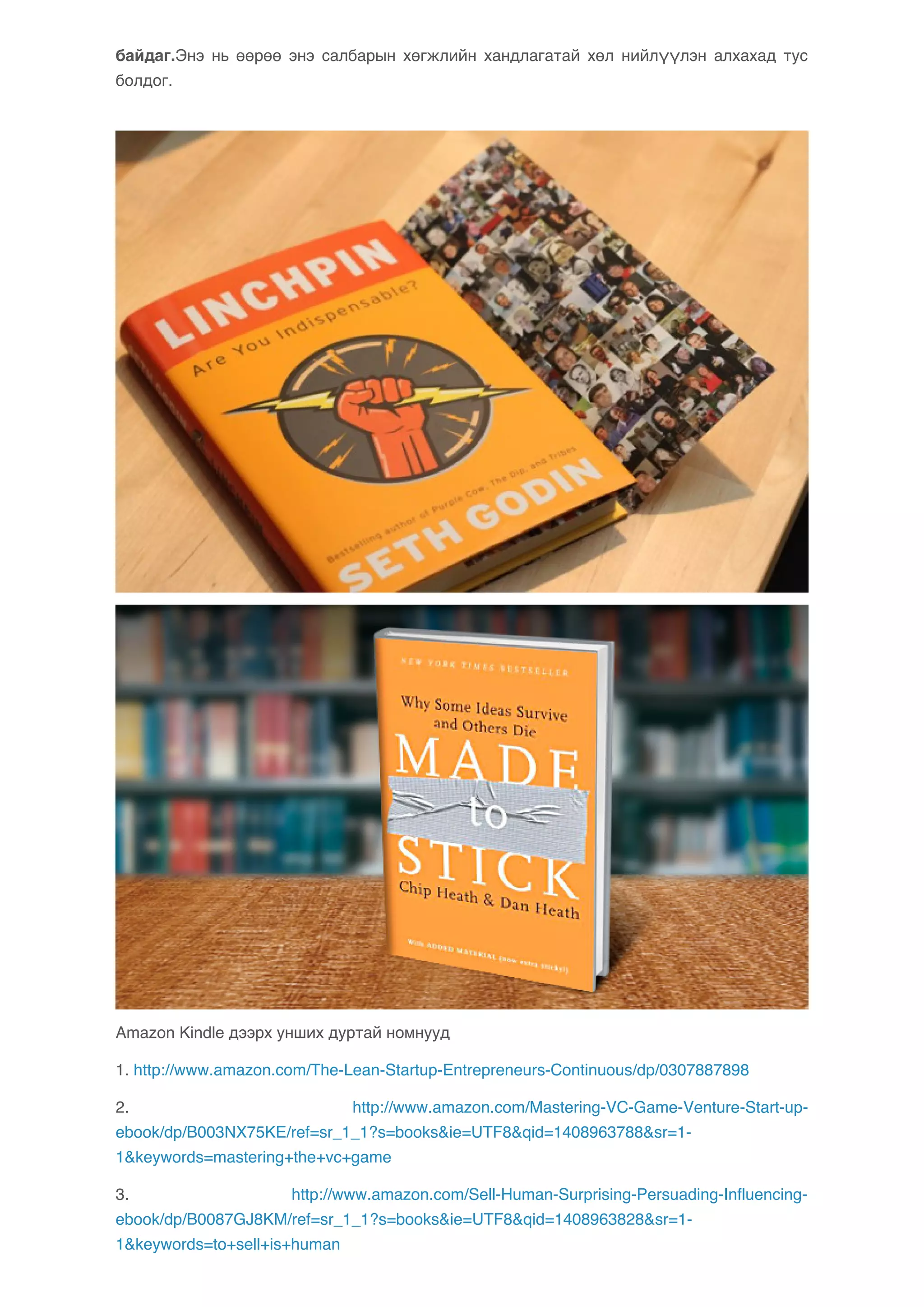 байдаг.Энэ нь өөрөө энэ салбарын хөгжлийн хандлагатай хөл нийлүүлэн алхахад тус 
болдог. 
Amazon Kindle дээрх унших дуртай номнууд 
1. http://www.amazon.com/The-Lean-Startup-Entrepreneurs-Continuous/dp/0307887898 
2. http://www.amazon.com/Mastering-VC-Game-Venture-Start-up-ebook/ 
dp/B003NX75KE/ref=sr_1_1?s=books&ie=UTF8&qid=1408963788&sr=1- 
1&keywords=mastering+the+vc+game 
3. http://www.amazon.com/Sell-Human-Surprising-Persuading-Influencing-ebook/ 
dp/B0087GJ8KM/ref=sr_1_1?s=books&ie=UTF8&qid=1408963828&sr=1- 
1&keywords=to+sell+is+human 
 