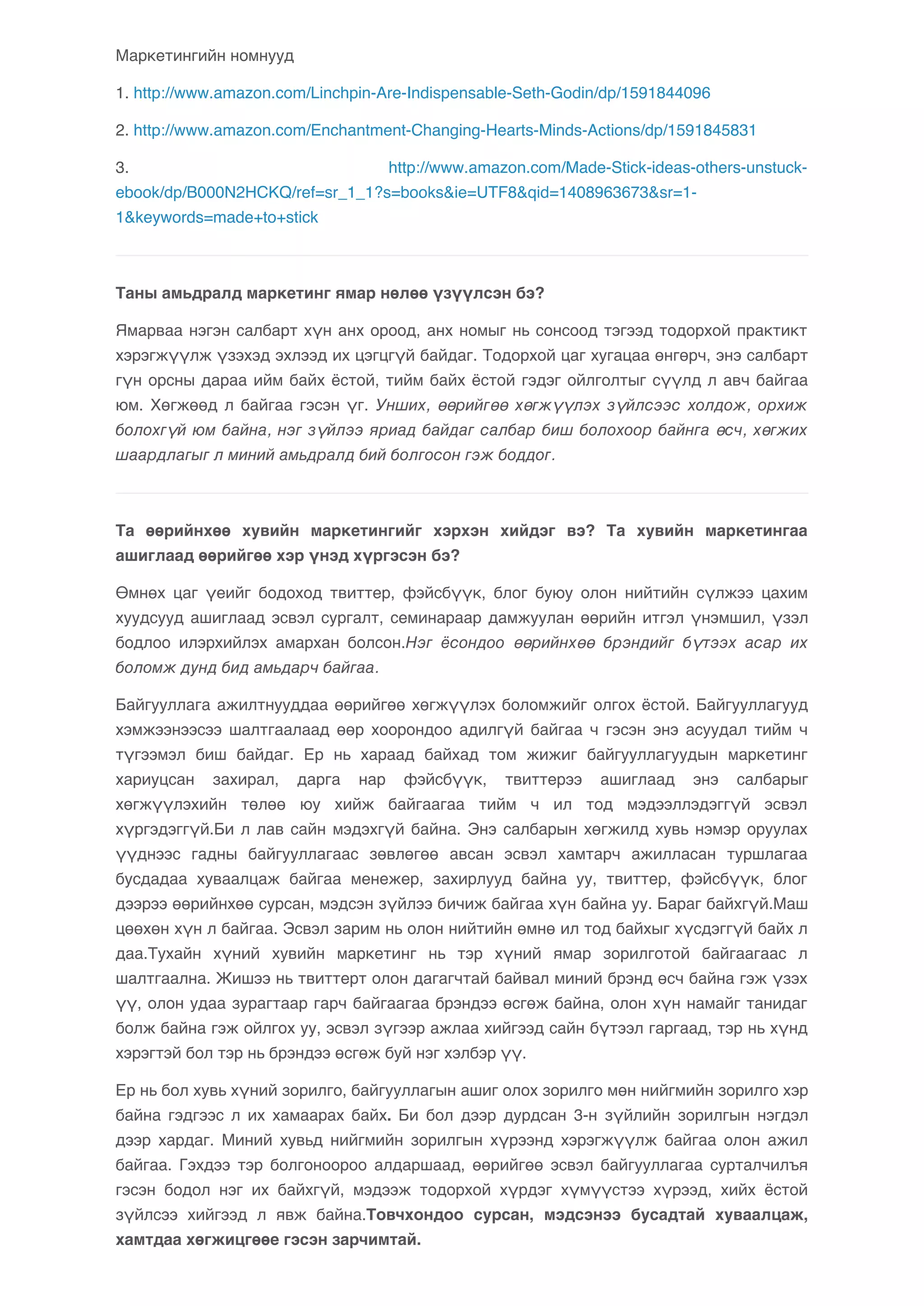 Маркетингийн номнууд 
1. http://www.amazon.com/Linchpin-Are-Indispensable-Seth-Godin/dp/1591844096 
2. http://www.amazon.com/Enchantment-Changing-Hearts-Minds-Actions/dp/1591845831 
3. http://www.amazon.com/Made-Stick-ideas-others-unstuck-ebook/ 
dp/B000N2HCKQ/ref=sr_1_1?s=books&ie=UTF8&qid=1408963673&sr=1- 
1&keywords=made+to+stick 
Таны амьдралд маркетинг ямар нөлөө үзүүлсэн бэ? 
Ямарваа нэгэн салбарт хүн анх ороод, анх номыг нь сонсоод тэгээд тодорхой практикт 
хэрэгжүүлж үзэхэд эхлээд их цэгцгүй байдаг. Тодорхой цаг хугацаа өнгөрч, энэ салбарт 
гүн орсны дараа ийм байх ёстой, тийм байх ёстой гэдэг ойлголтыг сүүлд л авч байгаа 
юм. Хөгжөөд л байгаа гэсэн үг. Унших, өөрийгөө хөгжүүлэх зүйлсээс холдож, орхиж 
болохгүй юм байна, нэг зүйлээ яриад байдаг салбар биш болохоор байнга өсч, хөгжих 
шаардлагыг л миний амьдралд бий болгосон гэж боддог. 
Та өөрийнхөө хувийн маркетингийг хэрхэн хийдэг вэ? Та хувийн маркетингаа 
ашиглаад өөрийгөө хэр үнэд хүргэсэн бэ? 
Өмнөх цаг үеийг бодоход твиттер, фэйсбүүк, блог буюу олон нийтийн сүлжээ цахим 
хуудсууд ашиглаад эсвэл сургалт, семинараар дамжуулан өөрийн итгэл үнэмшил, үзэл 
бодлоо илэрхийлэх амархан болсон.Нэг ёсондоо өөрийнхөө брэндийг бүтээх асар их 
боломж дунд бид амьдарч байгаа. 
Байгууллага ажилтнууддаа өөрийгөө хөгжүүлэх боломжийг олгох ёстой. Байгууллагууд 
хэмжээнээсээ шалтгаалаад өөр хоорондоо адилгүй байгаа ч гэсэн энэ асуудал тийм ч 
түгээмэл биш байдаг. Ер нь хараад байхад том жижиг байгууллагуудын маркетинг 
хариуцсан захирал, дарга нар фэйсбүүк, твиттерээ ашиглаад энэ салбарыг 
хөгжүүлэхийн төлөө юу хийж байгаагаа тийм ч ил тод мэдээллэдэггүй эсвэл 
хүргэдэггүй.Би л лав сайн мэдэхгүй байна. Энэ салбарын хөгжилд хувь нэмэр оруулах 
үүднээс гадны байгууллагаас зөвлөгөө авсан эсвэл хамтарч ажилласан туршлагаа 
бусдадаа хуваалцаж байгаа менежер, захирлууд байна уу, твиттер, фэйсбүүк, блог 
дээрээ өөрийнхөө сурсан, мэдсэн зүйлээ бичиж байгаа хүн байна уу. Бараг байхгүй.Маш 
цөөхөн хүн л байгаа. Эсвэл зарим нь олон нийтийн өмнө ил тод байхыг хүсдэггүй байх л 
даа.Тухайн хүний хувийн маркетинг нь тэр хүний ямар зорилготой байгаагаас л 
шалтгаална. Жишээ нь твиттерт олон дагагчтай байвал миний брэнд өсч байна гэж үзэх 
үү, олон удаа зурагтаар гарч байгаагаа брэндээ өсгөж байна, олон хүн намайг танидаг 
болж байна гэж ойлгох уу, эсвэл зүгээр ажлаа хийгээд сайн бүтээл гаргаад, тэр нь хүнд 
хэрэгтэй бол тэр нь брэндээ өсгөж буй нэг хэлбэр үү. 
Ер нь бол хувь хүний зорилго, байгууллагын ашиг олох зорилго мөн нийгмийн зорилго хэр 
байна гэдгээс л их хамаарах байх. Би бол дээр дурдсан 3-н зүйлийн зорилгын нэгдэл 
дээр хардаг. Миний хувьд нийгмийн зорилгын хүрээнд хэрэгжүүлж байгаа олон ажил 
байгаа. Гэхдээ тэр болгоноороо алдаршаад, өөрийгөө эсвэл байгууллагаа сурталчилъя 
гэсэн бодол нэг их байхгүй, мэдээж тодорхой хүрдэг хүмүүстээ хүрээд, хийх ёстой 
зүйлсээ хийгээд л явж байна.Товчхондоо сурсан, мэдсэнээ бусадтай хуваалцаж, 
хамтдаа хөгжицгөөе гэсэн зарчимтай. 
 
