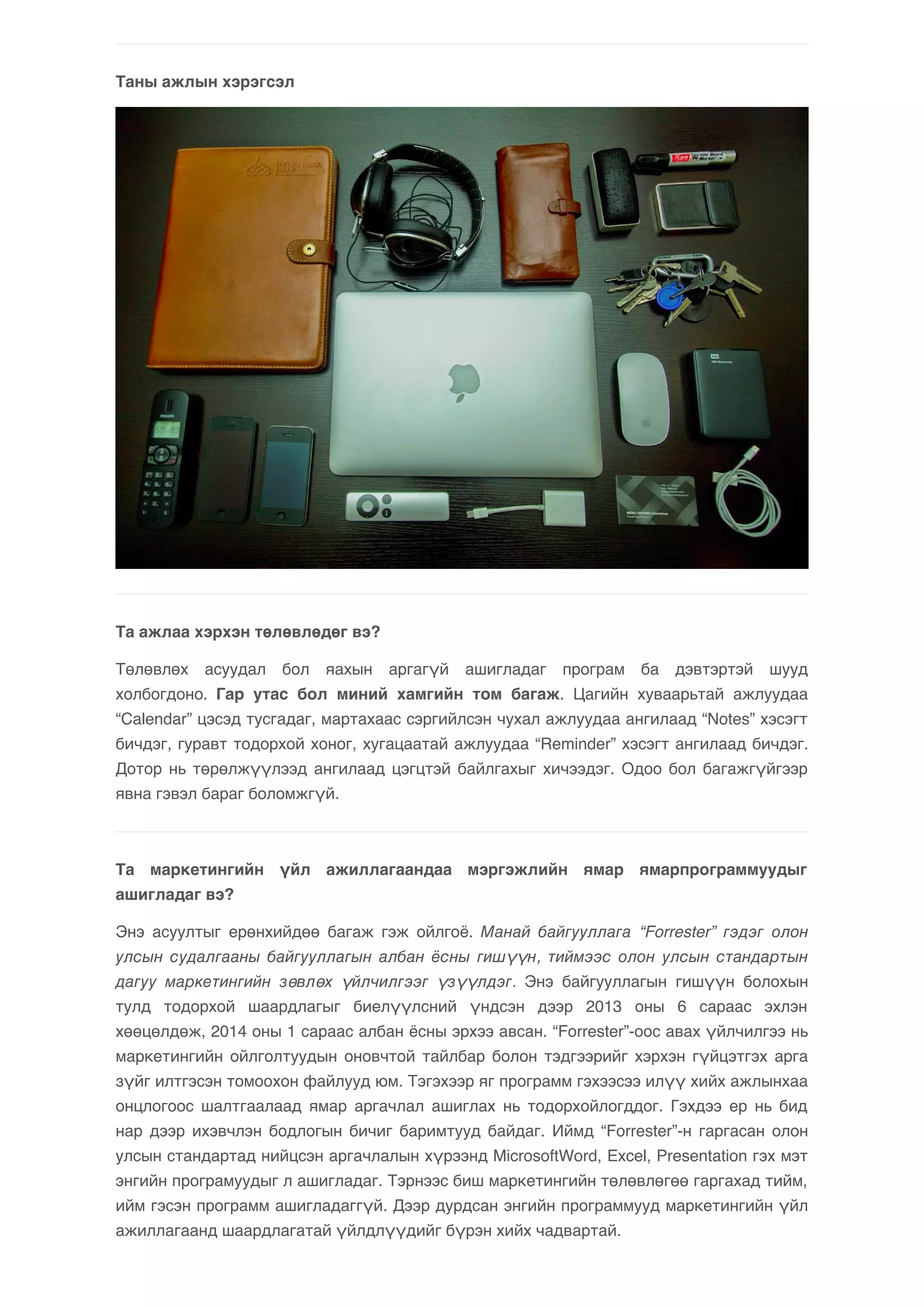 Таны ажлын хэрэгсэл 
Та ажлаа хэрхэн төлөвлөдөг вэ? 
Төлөвлөх асуудал бол яахын аргагүй ашигладаг програм ба дэвтэртэй шууд 
холбогдоно. Гар утас бол миний хамгийн том багаж. Цагийн хуваарьтай ажлуудаа 
“Calendar” цэсэд тусгадаг, мартахаас сэргийлсэн чухал ажлуудаа ангилаад “Notes” хэсэгт 
бичдэг, гуравт тодорхой хоног, хугацаатай ажлуудаа “Reminder” хэсэгт ангилаад бичдэг. 
Дотор нь төрөлжүүлээд ангилаад цэгцтэй байлгахыг хичээдэг. Одоо бол багажгүйгээр 
явна гэвэл бараг боломжгүй. 
Та маркетингийн үйл ажиллагаандаа мэргэжлийн ямар ямарпрограммуудыг 
ашигладаг вэ? 
Энэ асуултыг ерөнхийдөө багаж гэж ойлгоё. Манай байгууллага “Forrester” гэдэг олон 
улсын судалгааны байгууллагын албан ёсны гишүүн, тиймээс олон улсын стандартын 
дагуу маркетингийн зөвлөх үйлчилгээг үзүүлдэг. Энэ байгууллагын гишүүн болохын 
тулд тодорхой шаардлагыг биелүүлсний үндсэн дээр 2013 оны 6 сараас эхлэн 
хөөцөлдөж, 2014 оны 1 сараас албан ёсны эрхээ авсан. “Forrester”-оос авах үйлчилгээ нь 
маркетингийн ойлголтуудын оновчтой тайлбар болон тэдгээрийг хэрхэн гүйцэтгэх арга 
зүйг илтгэсэн томоохон файлууд юм. Тэгэхээр яг программ гэхээсээ илүү хийх ажлынхаа 
онцлогоос шалтгаалаад ямар аргачлал ашиглах нь тодорхойлогддог. Гэхдээ ер нь бид 
нар дээр ихэвчлэн бодлогын бичиг баримтууд байдаг. Иймд “Forrester”-н гаргасан олон 
улсын стандартад нийцсэн аргачлалын хүрээнд MicrosoftWord, Excel, Presentation гэх мэт 
энгийн програмуудыг л ашигладаг. Тэрнээс биш маркетингийн төлөвлөгөө гаргахад тийм, 
ийм гэсэн программ ашигладаггүй. Дээр дурдсан энгийн программууд маркетингийн үйл 
ажиллагаанд шаардлагатай үйлдлүүдийг бүрэн хийх чадвартай. 
 