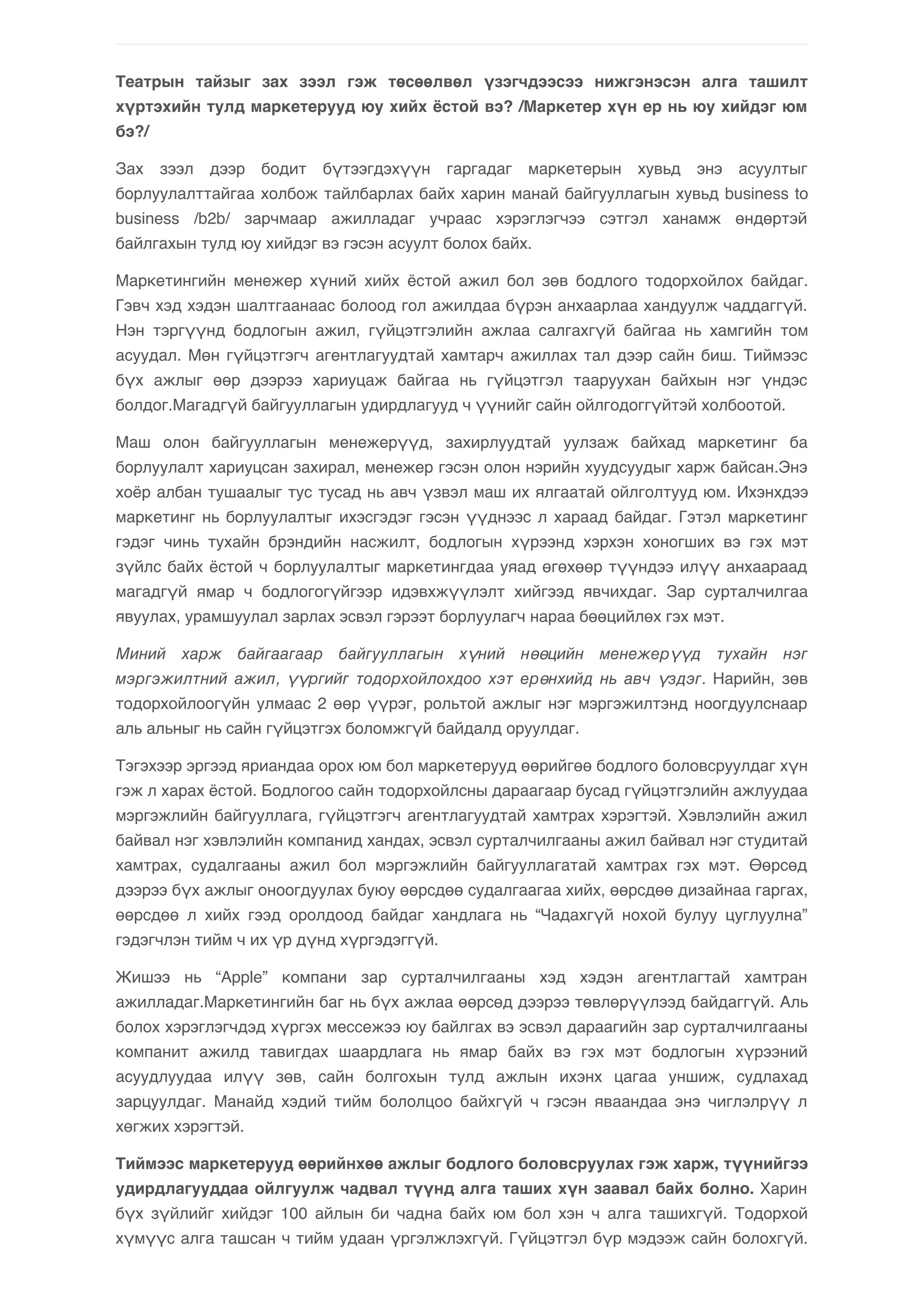 Театрын тайзыг зах зээл гэж төсөөлвөл үзэгчдээсээ нижгэнэсэн алга ташилт 
хүртэхийн тулд маркетерууд юу хийх ёстой вэ? /Маркетер хүн ер нь юу хийдэг юм 
бэ?/ 
Зах зээл дээр бодит бүтээгдэхүүн гаргадаг маркетерын хувьд энэ асуултыг 
борлуулалттайгаа холбож тайлбарлах байх харин манай байгууллагын хувьд business to 
business /b2b/ зарчмаар ажилладаг учраас хэрэглэгчээ сэтгэл ханамж өндөртэй 
байлгахын тулд юу хийдэг вэ гэсэн асуулт болох байх. 
Маркетингийн менежер хүний хийх ёстой ажил бол зөв бодлого тодорхойлох байдаг. 
Гэвч хэд хэдэн шалтгаанаас болоод гол ажилдаа бүрэн анхаарлаа хандуулж чаддаггүй. 
Нэн тэргүүнд бодлогын ажил, гүйцэтгэлийн ажлаа салгахгүй байгаа нь хамгийн том 
асуудал. Мөн гүйцэтгэгч агентлагуудтай хамтарч ажиллах тал дээр сайн биш. Тиймээс 
бүх ажлыг өөр дээрээ хариуцаж байгаа нь гүйцэтгэл тааруухан байхын нэг үндэс 
болдог.Магадгүй байгууллагын удирдлагууд ч үүнийг сайн ойлгодоггүйтэй холбоотой. 
Маш олон байгууллагын менежерүүд, захирлуудтай уулзаж байхад маркетинг ба 
борлуулалт хариуцсан захирал, менежер гэсэн олон нэрийн хуудсуудыг харж байсан.Энэ 
хоёр албан тушаалыг тус тусад нь авч үзвэл маш их ялгаатай ойлголтууд юм. Ихэнхдээ 
маркетинг нь борлуулалтыг ихэсгэдэг гэсэн үүднээс л хараад байдаг. Гэтэл маркетинг 
гэдэг чинь тухайн брэндийн насжилт, бодлогын хүрээнд хэрхэн хоногших вэ гэх мэт 
зүйлс байх ёстой ч борлуулалтыг маркетингдаа уяад өгөхөөр түүндээ илүү анхаараад 
магадгүй ямар ч бодлогогүйгээр идэвхжүүлэлт хийгээд явчихдаг. Зар сурталчилгаа 
явуулах, урамшуулал зарлах эсвэл гэрээт борлуулагч нараа бөөцийлөх гэх мэт. 
Миний харж байгаагаар байгууллагын хүний нөөцийн менежерүүд тухайн нэг 
мэргэжилтний ажил, үүргийг тодорхойлохдоо хэт ерөнхийд нь авч үздэг. Нарийн, зөв 
тодорхойлоогүйн улмаас 2 өөр үүрэг, рольтой ажлыг нэг мэргэжилтэнд ноогдуулснаар 
аль альныг нь сайн гүйцэтгэх боломжгүй байдалд оруулдаг. 
Тэгэхээр эргээд яриандаа орох юм бол маркетерууд өөрийгөө бодлого боловсруулдаг хүн 
гэж л харах ёстой. Бодлогоо сайн тодорхойлсны дараагаар бусад гүйцэтгэлийн ажлуудаа 
мэргэжлийн байгууллага, гүйцэтгэгч агентлагуудтай хамтрах хэрэгтэй. Хэвлэлийн ажил 
байвал нэг хэвлэлийн компанид хандах, эсвэл сурталчилгааны ажил байвал нэг студитай 
хамтрах, судалгааны ажил бол мэргэжлийн байгууллагатай хамтрах гэх мэт. Өөрсөд 
дээрээ бүх ажлыг оноогдуулах буюу өөрсдөө судалгаагаа хийх, өөрсдөө дизайнаа гаргах, 
өөрсдөө л хийх гээд оролдоод байдаг хандлага нь “Чадахгүй нохой булуу цуглуулна” 
гэдэгчлэн тийм ч их үр дүнд хүргэдэггүй. 
Жишээ нь “Apple” компани зар сурталчилгааны хэд хэдэн агентлагтай хамтран 
ажилладаг.Маркетингийн баг нь бүх ажлаа өөрсөд дээрээ төвлөрүүлээд байдаггүй. Аль 
болох хэрэглэгчдэд хүргэх мессежээ юу байлгах вэ эсвэл дараагийн зар сурталчилгааны 
компанит ажилд тавигдах шаардлага нь ямар байх вэ гэх мэт бодлогын хүрээний 
асуудлуудаа илүү зөв, сайн болгохын тулд ажлын ихэнх цагаа уншиж, судлахад 
зарцуулдаг. Манайд хэдий тийм бололцоо байхгүй ч гэсэн яваандаа энэ чиглэлрүү л 
хөгжих хэрэгтэй. 
Тиймээс маркетерууд өөрийнхөө ажлыг бодлого боловсруулах гэж харж, түүнийгээ 
удирдлагууддаа ойлгуулж чадвал түүнд алга таших хүн заавал байх болно. Харин 
бүх зүйлийг хийдэг 100 айлын би чадна байх юм бол хэн ч алга ташихгүй. Тодорхой 
хүмүүс алга ташсан ч тийм удаан үргэлжлэхгүй. Гүйцэтгэл бүр мэдээж сайн болохгүй. 
 