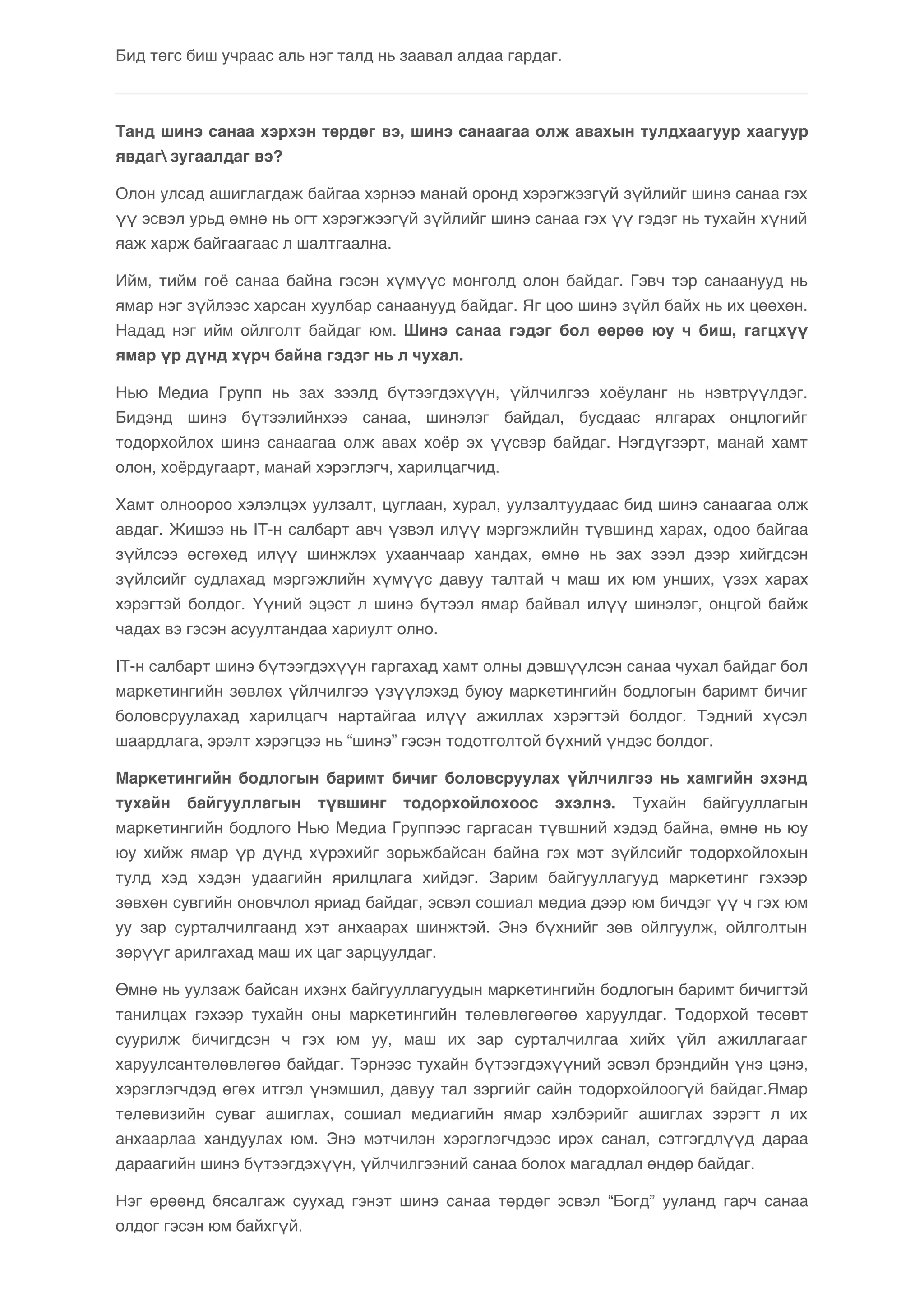Бид төгс биш учраас аль нэг талд нь заавал алдаа гардаг. 
Танд шинэ санаа хэрхэн төрдөг вэ, шинэ санаагаа олж авахын тулдхаагуур хаагуур 
явдаг зугаалдаг вэ? 
Олон улсад ашиглагдаж байгаа хэрнээ манай оронд хэрэгжээгүй зүйлийг шинэ санаа гэх 
үү эсвэл урьд өмнө нь огт хэрэгжээгүй зүйлийг шинэ санаа гэх үү гэдэг нь тухайн хүний 
яаж харж байгаагаас л шалтгаална. 
Ийм, тийм гоё санаа байна гэсэн хүмүүс монголд олон байдаг. Гэвч тэр санаанууд нь 
ямар нэг зүйлээс харсан хуулбар санаанууд байдаг. Яг цоо шинэ зүйл байх нь их цөөхөн. 
Надад нэг ийм ойлголт байдаг юм. Шинэ санаа гэдэг бол өөрөө юу ч биш, гагцхүү 
ямар үр дүнд хүрч байна гэдэг нь л чухал. 
Нью Медиа Групп нь зах зээлд бүтээгдэхүүн, үйлчилгээ хоёуланг нь нэвтрүүлдэг. 
Бидэнд шинэ бүтээлийнхээ санаа, шинэлэг байдал, бусдаас ялгарах онцлогийг 
тодорхойлох шинэ санаагаа олж авах хоёр эх үүсвэр байдаг. Нэгдүгээрт, манай хамт 
олон, хоёрдугаарт, манай хэрэглэгч, харилцагчид. 
Хамт олноороо хэлэлцэх уулзалт, цуглаан, хурал, уулзалтуудаас бид шинэ санаагаа олж 
авдаг. Жишээ нь IT-н салбарт авч үзвэл илүү мэргэжлийн түвшинд харах, одоо байгаа 
зүйлсээ өсгөхөд илүү шинжлэх ухаанчаар хандах, өмнө нь зах зээл дээр хийгдсэн 
зүйлсийг судлахад мэргэжлийн хүмүүс давуу талтай ч маш их юм унших, үзэх харах 
хэрэгтэй болдог. Үүний эцэст л шинэ бүтээл ямар байвал илүү шинэлэг, онцгой байж 
чадах вэ гэсэн асуултандаа хариулт олно. 
IT-н салбарт шинэ бүтээгдэхүүн гаргахад хамт олны дэвшүүлсэн санаа чухал байдаг бол 
маркетингийн зөвлөх үйлчилгээ үзүүлэхэд буюу маркетингийн бодлогын баримт бичиг 
боловсруулахад харилцагч нартайгаа илүү ажиллах хэрэгтэй болдог. Тэдний хүсэл 
шаардлага, эрэлт хэрэгцээ нь “шинэ” гэсэн тодотголтой бүхний үндэс болдог. 
Маркетингийн бодлогын баримт бичиг боловсруулах үйлчилгээ нь хамгийн эхэнд 
тухайн байгууллагын түвшинг тодорхойлохоос эхэлнэ. Тухайн байгууллагын 
маркетингийн бодлого Нью Медиа Группээс гаргасан түвшний хэдэд байна, өмнө нь юу 
юу хийж ямар үр дүнд хүрэхийг зорьжбайсан байна гэх мэт зүйлсийг тодорхойлохын 
тулд хэд хэдэн удаагийн ярилцлага хийдэг. Зарим байгууллагууд маркетинг гэхээр 
зөвхөн сувгийн оновчлол яриад байдаг, эсвэл сошиал медиа дээр юм бичдэг үү ч гэх юм 
уу зар сурталчилгаанд хэт анхаарах шинжтэй. Энэ бүхнийг зөв ойлгуулж, ойлголтын 
зөрүүг арилгахад маш их цаг зарцуулдаг. 
Өмнө нь уулзаж байсан ихэнх байгууллагуудын маркетингийн бодлогын баримт бичигтэй 
танилцах гэхээр тухайн оны маркетингийн төлөвлөгөөгөө харуулдаг. Тодорхой төсөвт 
суурилж бичигдсэн ч гэх юм уу, маш их зар сурталчилгаа хийх үйл ажиллагааг 
харуулсантөлөвлөгөө байдаг. Тэрнээс тухайн бүтээгдэхүүний эсвэл брэндийн үнэ цэнэ, 
хэрэглэгчдэд өгөх итгэл үнэмшил, давуу тал зэргийг сайн тодорхойлоогүй байдаг.Ямар 
телевизийн суваг ашиглах, сошиал медиагийн ямар хэлбэрийг ашиглах зэрэгт л их 
анхаарлаа хандуулах юм. Энэ мэтчилэн хэрэглэгчдээс ирэх санал, сэтгэгдлүүд дараа 
дараагийн шинэ бүтээгдэхүүн, үйлчилгээний санаа болох магадлал өндөр байдаг. 
Нэг өрөөнд бясалгаж суухад гэнэт шинэ санаа төрдөг эсвэл “Богд” ууланд гарч санаа 
олдог гэсэн юм байхгүй. 
 