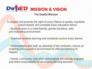 MISSION & VISION 
The DepEd Mission 
To protect and promote the right of every Filipino to quality, equitable, 
culture-based, and complete basic education where: 
- Students learn in a child-friendly, gender-sensitive, safe, 
and motivating environment 
- Teachers facilitate learning and constantly nurture every learner 
- Administrators and staff, as stewards of the institution, ensure an 
enabling and supportive environment for effective learning to 
happen 
- Family, community, and other stakeholders are actively engaged 
and share responsibility for developing life-long learners 
 