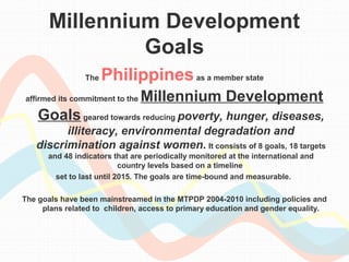 Millennium Development 
Goals 
The Philippines as a member state 
affirmed its commitment to the Millennium Development 
Goals geared towards reducing poverty, hunger, diseases, 
illiteracy, environmental degradation and 
discrimination against women. It consists of 8 goals, 18 targets 
and 48 indicators that are periodically monitored at the international and 
country levels based on a timeline 
set to last until 2015. The goals are time-bound and measurable. 
The goals have been mainstreamed in the MTPDP 2004-2010 including policies and 
plans related to children, access to primary education and gender equality. 
