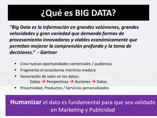 ¿Qué es BIG DATA? 
“Big Data es la Información en grandes volúmenes, grandes 
velocidades y gran variedad que demanda formas de 
procesamiento innovadoras y viables económicamente que 
permitan mejorar la comprensión profunda y la toma de 
decisiones.” - Gartner 
 Crea nuevas oportunidades comerciales / audiencia 
 Fragmenta el ecosistema mientras madura 
 Generación de valor en los datos: 
Datos  Perspectivas  Acciones  Datos 
 Proactividad, Productos / Servicios personalizados 
Humanizar el dato es fundamental para que sea validado 
en Marketing y Publicidad 
 