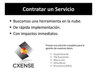 Contratar un Servicio 
 Buscamos una herramienta en la nube. 
 De rápida implementación. 
 Con impactos inmediatos. 
Provee una solución completa para la 
gestión de nuestros datos. 
 GrupoVocento 
 The Economist 
 Marca.com 
 Elmundo.es 
 El comercio (Perú) 
 