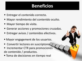 Beneficios 
 Entregar el contenido correcto. 
 Mayor rendimiento del contenido oculto. 
 Mayor tiempo de visita. 
 Generar acciones y promociones cruzadas. 
 Entregar avisos / contenidos efectivos. 
 Mayor engagement de los usuarios. 
 Convertir lectores en suscriptores. 
 Incrementar CTR para promociones 
de contenido / productos. 
 Toma de decisiones en tiempo real 
 