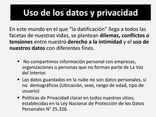 Uso de los datos y privacidad 
En este mundo en el que “la datificación” llega a todos las 
facetas de nuestras vidas, se plantean dilemas, conflictos o 
tensiones entre nuestro derecho a la intimidad y el uso de 
nuestros datos con diferentes fines. 
 No compartimos información personal con empresas, 
organizaciones o personas que no forman parte de La Voz 
del Interior. 
 Los datos guardados en la nube no son datos personales, si 
no demográficos (Ubicación, sexo, rango de edad, tipo de 
usuario) 
 Políticas de Privacidad claras en todos nuestros sitios; 
establecidas en la Ley Nacional de Protección de los Datos 
Personales N° 25.326. 
 