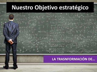 Nuestro Objetivo estratégico 
LA TRASNFORMACIÓN DE… 
 
