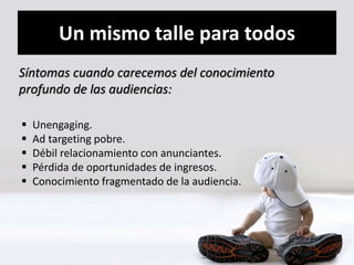 Un mismo talle para todos 
Síntomas cuando carecemos del conocimiento 
profundo de las audiencias: 
 Unengaging. 
 Ad targeting pobre. 
 Débil relacionamiento con anunciantes. 
 Pérdida de oportunidades de ingresos. 
 Conocimiento fragmentado de la audiencia. 
 