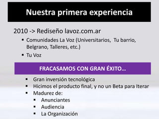 Nuestra primera experiencia 
2010 -> Rediseño lavoz.com.ar 
 Comunidades La Voz (Universitarios, Tu barrio, 
Belgrano, Talleres, etc.) 
 Tu Voz 
FRACASAMOS CON GRAN ÉXITO… 
 Gran inversión tecnológica 
 Hicimos el producto final, y no un Beta para Iterar 
 Madurez de: 
 Anunciantes 
 Audiencia 
 La Organización 
 