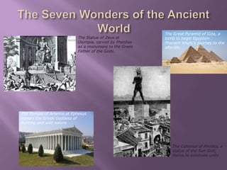 The Temple of Artemis at Ephesus 
honors the Greek Goddess of 
hunting and wild nature 
The Great Pyramid of Giza, a 
tomb to begin Egyptian 
Pharaoh Khufu’s journey to the 
afterlife. 
The Statue of Zeus at 
Olympia, carved by Pheidias 
as a monument to the Greek 
Father of the Gods. 
The Colossus of Rhodes, a 
statue of the Sun-God, 
Helios to celebrate unity. 
 