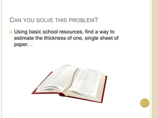 CAN YOU SOLVE THIS PROBLEM? 
 Using basic school resources, find a way to 
estimate the thickness of one, single sheet of 
paper… 
 