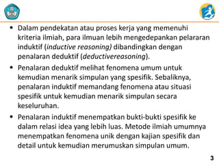  Dalam pendekatan atau proses kerja yang memenuhi 
kriteria ilmiah, para ilmuan lebih mengedepankan pelararan 
induktif (inductive reasoning) dibandingkan dengan 
penalaran deduktif (deductivereasoning). 
 Penalaran deduktif melihat fenomena umum untuk 
kemudian menarik simpulan yang spesifik. Sebaliknya, 
penalaran induktif memandang fenomena atau situasi 
spesifik untuk kemudian menarik simpulan secara 
keseluruhan. 
 Penalaran induktif menempatkan bukti-bukti spesifik ke 
dalam relasi idea yang lebih luas. Metode ilmiah umumnya 
menempatkan fenomena unik dengan kajian spesifik dan 
detail untuk kemudian merumuskan simpulan umum. 
3 
 
