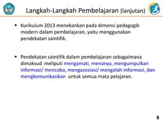  Kurikulum 2013 menekankan pada dimensi pedagogik 
modern dalam pembelajaran, yaitu menggunakan 
pendekatan saintifik. 
 Pendekatan saintifik dalam pembelajaran sebagaimana 
dimaksud meliputi mengamati, menanya, mengumpulkan 
informasi/ mencoba, mengasosiasi/ mengolah informasi, dan 
mengkomunikasikan untuk semua mata pelajaran. 
8 
Langkah-Langkah Pembelajaran (lanjutan) 
 