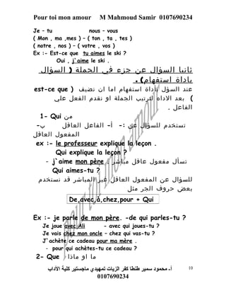 Pour toi mon amour M Mahmoud Samir 0107690234 
Je – tu nous – vous 
( Mon , ma ,mes ) – ( ton , ta , tes ) 
( notre , nos ) – ( votre , vos ) 
Ex :- Est-ce que tu aimes le ski ? 
Oui , j`aime le ski . 
ثاني ا السؤال عن جزء في الجملة ( السؤال 
باداة استفهام) . 
est-ce que ) عند السؤل بأداة استفهام اما ان نضيف 
) بعد الداه لترتيب الجملة او نقدم الفعل علي 
الفاعل . 
1- Qui من 
تستخدم للسؤال عن :- أ- الفاعل العاقل ب- 
المفعول العاقل 
ex :- le professeur explique la leçon . 
Qui explique la leçon ? 
- j`aime mon père . تسأل مفعول عاقل مباشر 
Qui aimes-tu ? 
للسؤال عن المفعول العاقل غير المباشر قد نستخدم 
بعض حروف الجر مثل 
De,avec,à,chez,pour + Qui 
Ex :- je parle de mon père. -de qui parles-tu ? 
Je joue avec Ali - avec qui joues-tu ? 
Je vais chez mon oncle – chez qui vas-tu ? 
J`achète ce cadeau pour ma mère . 
- pour qui achètes-tu ce cadeau ? 
2- Que ما او ماذا 
أ- محمود سمير طنطا كفر الزيات تمهيدي ماجستير كلية الداب 
0107690234 
10 
 