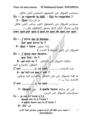 Pour toi mon amour M Mahmoud Samir 0107690234 
تستخدم للسؤال عن المفعول المباشر الغير عاقل 
Ex :- je regarde la télé. – Qui tu-regardes ? 
3 - Quoi ما او ماذا 
تستخدم للسؤال عن المفعول الغير مباشر الغير عاقل 
ونأتي بحرف الجر الذي يسبق المفعول مثل :- 
avec quoi,par quoi,à quoi,en quoi,de quoi,sur quoi 
Ex :- j`écris sur le bureau . 
- Sur quoi écris-tu ? 
4- Que + faire ماذا يفعل 
للسؤال عن فعل الجملة ( الحدث ) 
Ex :- j`écris mes devoirs. 
- que fais- tu ? 
5- qui est-ce ? ماهذا للسؤال عن الفاعل 
العاقل بالشارة اليه 
C`est ………………. او ce sont ………………… عند الجابه 
6- qu`est-ce que c`est ? 
ما هذا للسؤال عن غير العاقل بالشاره اليه وتكون 
الجابه تبدأ ب :- 
C`est ………………. او ce sont ………………. 
7- Quand متي à quelle heure في اي ساعة 
تستخدمان للسؤال عن الزمن 
Ex :- je vais à l`école à 7 h . 
- Quand vas-tu à l`école ? 
- A quelle heure vas-tu àl`école ? 
8- Où اين 
أ- محمود سمير طنطا كفر الزيات تمهيدي ماجستير كلية الداب 
0107690234 
11 
 