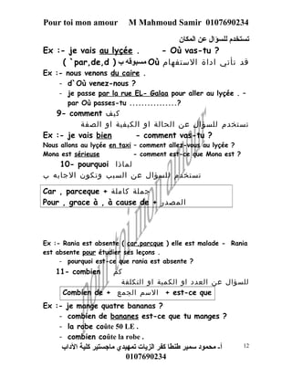 Pour toi mon amour M Mahmoud Samir 0107690234 
تستخدم للسؤال عن المكان 
Ex :- je vais au lyçée . - Où vas-tu ? 
( `par,de,d ) مسبوقه ب Où قد تأتي اداة الستفهام 
Ex :- nous venons du caire . 
- d`Où venez-nous ? 
- je passe par la rue EL- Galaa pour aller au lyçée . – 
par Où passes-tu ................? 
9- comment كيف 
تستخدم للسؤال عن الحالة او الكيفية او الصفة 
Ex :- je vais bien - comment vas-tu ? 
Nous allons au lyçée en taxi – comment allez-vous au lyçée ? 
Mona est sérieuse - comment est-ce que Mona est ? 
10- pourquoi لماذا 
تستخدم للسؤال عن السبب وتكون الجابه ب 
Car , parceque + جملة كاملة 
Pour , grace à , à cause de + المصدر 
Ex :- Rania est absente ( car,parcque ) elle est malade - Rania 
est absente pour étudier ses leçons . 
- pourquoi est-ce que rania est absente ? 
11- combien كم 
للسؤال عن العدد او الكمية او التكلفة 
Combien de + السم الجمع + est-ce que 
Ex :- je mange quatre bananas ? 
- combien de bananes est-ce que tu manges ? 
- la robe coûte 50 LE . 
- combien coûte la robe . 
أ- محمود سمير طنطا كفر الزيات تمهيدي ماجستير كلية الداب 
0107690234 
12 
 