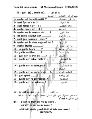 Pour toi mon amour M Mahmoud Samir 0107690234 
12- quel (s) , quelle (s). ما او اي 
للسؤال عن النوعية او التمييز 
1- quelle est ta nationalité ? ما هي جنسيتك 
2- quel âge as – tu ? ما عمرك 
3- quel temps fait – il ? حالة الطقس 
4- quelle heure est – il ? الساعة 
5- quelle est la couleur de .....? منا اللون 
6- de quelle couleur est ........? من اي لون 
7- quel jour sommes – nous ? اليوم 
8- quelle est la date aujourd`hui ? التاريخ 
9- quelle études .........? ما الدراسات 
10 – à quelle heure .....? في اي ساعة 
11- quelle matière .....? ما الماده 
12- quel est la prix de .....? السعر 
13- quelle est votre taille ? ما المقاس 
للملبس 
14- quelle est la pointure ? ما المقاس 
الحذاء 
15- quelle est la matière de ...? الماده الخام 
16- quel sport ......? اي رياضه 
17- quelle est ta profession ? الوظيفة 
18- quelle est ton adresse ? العنوان 
13- qu`est ce qui …….. ما الذي 
qui + تستخدم للسؤال عن غير عاقل عندما تكون الجابه 
c`est + غير عاقل 
Ex :- c`est le train qui va au caire . 
- qu`est ce qui va au caire ? 
أ- محمود سمير طنطا كفر الزيات تمهيدي ماجستير كلية الداب 
0107690234 
13 
 