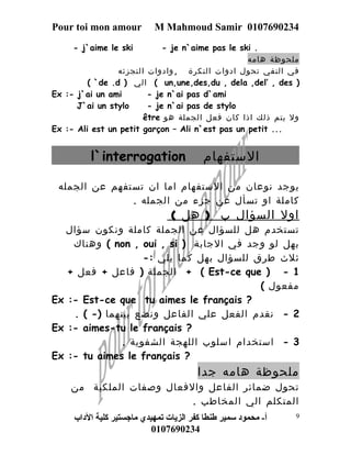 Pour toi mon amour M Mahmoud Samir 0107690234 
- j`aime le ski - je n`aime pas le ski . 
ملحوظة هامه 
في النفي تحول ادوات النكرة ,وادوات التجزئه 
( `de .d ) الي ( un,une,des,du , dela ,del’ , des ) 
Ex :- j`ai un ami - je n`ai pas d`ami 
J`ai un stylo - je n`ai pas de stylo 
être ول يتم ذلك اذا كان فعل الجملة هو 
Ex :- Ali est un petit garçon – Ali n`est pas un petit ... 
l`interrogation الستفهام 
يوجد نوعان من الستفهام اما ان تستفهم عن الجمله 
كاملة او تسأل عن جزء من الجمله . 
اول السؤال ب ( هل ) 
تستخدم هل للسؤال عن الجملة كاملة ونكون سؤال 
وهناك ( non , oui , si ) بهل لو وجد في الجابة 
ثلث طرق للسؤال بهل كما يلي :- 
الجملة ( فاعل + فعل + + ( Est-ce que ) - 1 
مفعول ) 
Ex :- Est-ce que tu aimes le français ? 
2 - نقدم الفعل علي الفاعل ونضع بينهما (- ) . 
Ex :- aimes-tu le français ? 
3 - استخدام اسلوب اللهجة الشفوية . 
Ex :- tu aimes le français ? 
ملحوظة هامه جدا 
تحول ضمائر الفاعل والفعال وصفات الملكية من 
المتكلم الي المخاطب . 
أ- محمود سمير طنطا كفر الزيات تمهيدي ماجستير كلية الداب 
0107690234 
9 
 