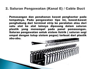 Pemasangan dan penahanan kawat penghantar pada 
tempatnya. Pada pengawatan tipe ini, kawat-kawat 
penghubung dari terminal strip ke peralatan atau dari 
satu alat ke alat lainnya dipasang dalam saluran 
plastik yang menempel pada panel pemasangan. 
Saluran pengawatan untuk sistem listrik ( saluran segi 
empat dengan tutup sistem pegas) terbuat dari plastik 
abu-abu. 
 