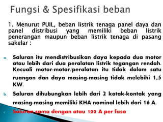 1. Menurut PUIL, beban listrik tenaga panel daya dan 
panel distribusi yang memiliki beban listrik 
penerangan maupun beban listrik tenaga di pasang 
sakelar : 
a. Saluran itu mendistribusikan daya kepada dua motor 
atau lebih dari dua peralatan listrik tegangan rendah. 
Kecuali motor-motor/peralatan itu tidak dalam satu 
ruangan dan daya masing-masing tidak melebihi 1,5 
KW. 
b. Saluran dihubungkan lebih dari 2 kotak-kontak yang 
masing-masing memiliki KHA nominal lebih dari 16 A. 
c. Saluran sama dengan atau 100 A per fasa 
 