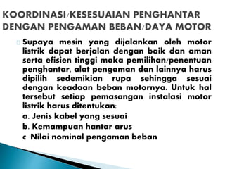 Supaya mesin yang dijalankan oleh motor 
listrik dapat berjalan dengan baik dan aman 
serta efisien tinggi maka pemilihan/penentuan 
penghantar, alat pengaman dan lainnya harus 
dipilih sedemikian rupa sehingga sesuai 
dengan keadaan beban motornya. Untuk hal 
tersebut setiap pemasangan instalasi motor 
listrik harus ditentukan: 
a. Jenis kabel yang sesuai 
b. Kemampuan hantar arus 
c. Nilai nominal pengaman beban 
 