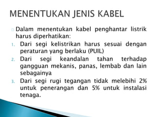 Dalam menentukan kabel penghantar listrik 
harus diperhatikan: 
1. Dari segi kelistrikan harus sesuai dengan 
peraturan yang berlaku (PUIL) 
2. Dari segi keandalan tahan terhadap 
gangguan mekanis, panas, lembab dan lain 
sebagainya 
3. Dari segi rugi tegangan tidak melebihi 2% 
untuk penerangan dan 5% untuk instalasi 
tenaga. 
 