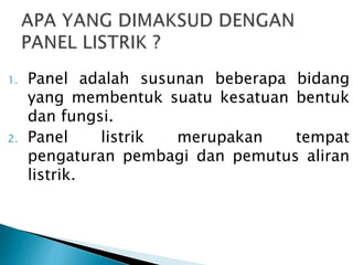 1. Panel adalah susunan beberapa bidang 
yang membentuk suatu kesatuan bentuk 
dan fungsi. 
2. Panel listrik merupakan tempat 
pengaturan pembagi dan pemutus aliran 
listrik. 
 