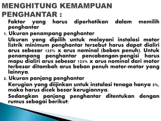 Faktor yang harus diperhatikan dalam memilih 
penghantar 
1. Ukuran penampang penghantar 
Ukuran yang dipilih untuk melayani instalasi motor 
listrik minimum penghantar tersebut harus dapat dialiri 
arus sebesar 125% x arus nominal (beban penuh). Untuk 
penampang penghantar pencabangan/pengisi harus 
mapu dialiri arus sebesar 125% x arus nominal dari motor 
terbesar ditambah arus beban penuh motor-motor yang 
lainnya. 
2. Ukuran panjang penghantar 
Kerugian yang diijinkan untuk instalasi tenaga hanya 5%, 
maka harus dicek besar kerugiannya. 
Sedangkan panjang penghantar ditentukan dengan 
rumus sebagai berikut: 
 
