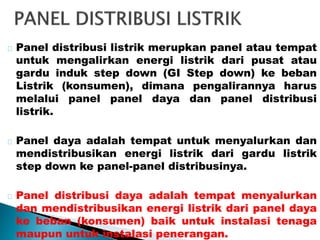 Panel distribusi listrik merupkan panel atau tempat 
untuk mengalirkan energi listrik dari pusat atau 
gardu induk step down (GI Step down) ke beban 
Listrik (konsumen), dimana pengalirannya harus 
melalui panel panel daya dan panel distribusi 
listrik. 
Panel daya adalah tempat untuk menyalurkan dan 
mendistribusikan energi listrik dari gardu listrik 
step down ke panel-panel distribusinya. 
Panel distribusi daya adalah tempat menyalurkan 
dan mendistribusikan energi listrik dari panel daya 
ke beban (konsumen) baik untuk instalasi tenaga 
maupun untuk instalasi penerangan. 
 