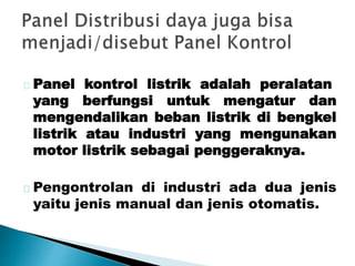 Panel kontrol listrik adalah peralatan 
yang berfungsi untuk mengatur dan 
mengendalikan beban listrik di bengkel 
listrik atau industri yang mengunakan 
motor listrik sebagai penggeraknya. 
Pengontrolan di industri ada dua jenis 
yaitu jenis manual dan jenis otomatis. 
 