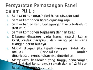 1. Semua penghantar/kabel harus disusun rapi 
2. Semua komponen harus dipasang rapi 
3. Semua bagian yang bertegangan harus terlindung 
(tertutup). 
4. Semua komponen terpasang dengan kuat 
5. Dilarang dipasang pada kamar mandi, kamar 
kecil, diatas perapian, dan ruang panas serta 
ruangan berair lainnya. 
6. Mudah dicapai, jika tejadi gangguan tidak akan 
meluas (terlokalisir), mudah 
diperluas/dikembangkan jika diperlukan. 
7. Mempunyai keandalan yang tinggi, pemasangan 
± 1,5 M dari lantai untuk rumah dan ± 1,2 M dari 
lantai untuk tempat umum. 
 
