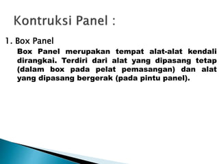 1. Box Panel 
Box Panel merupakan tempat alat-alat kendali 
dirangkai. Terdiri dari alat yang dipasang tetap 
(dalam box pada pelat pemasangan) dan alat 
yang dipasang bergerak (pada pintu panel). 
 