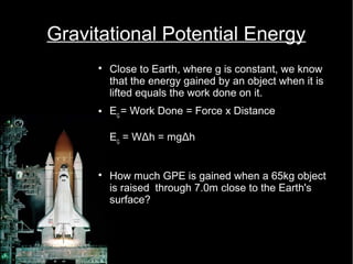 Gravitational Potential Energy 
 Close to Earth, where g is constant, we know 
that the energy gained by an object when it is 
lifted equals the work done on it. 
 EG = Work Done = Force x Distance 
EG = WΔh = mgΔh 
 How much GPE is gained when a 65kg object 
is raised through 7.0m close to the Earth's 
surface? 
 