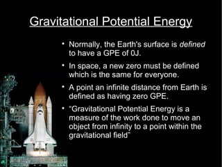 Gravitational Potential Energy 
 Normally, the Earth's surface is defined 
to have a GPE of 0J. 
 In space, a new zero must be defined 
which is the same for everyone. 
 A point an infinite distance from Earth is 
defined as having zero GPE. 
 “Gravitational Potential Energy is a 
measure of the work done to move an 
object from infinity to a point within the 
gravitational field” 
 