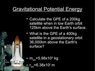 Gravitational Potential Energy 
 Calculate the GPE of a 200kg 
satellite when in low Earth orbit 
125km above the Earth's surface. 
 What is the GPE of a 400kg 
satellite in a geostationary orbit 
36,000km above the Earth's 
surface? 
 mEarth=5.98x1024 kg 
 rEarth=6.38x106 m 
 