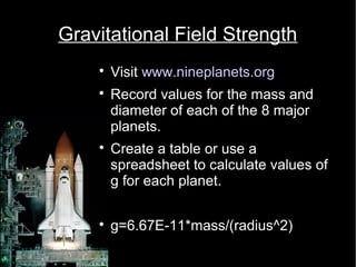 Gravitational Field Strength 
 Visit www.nineplanets.org 
 Record values for the mass and 
diameter of each of the 8 major 
planets. 
 Create a table or use a 
spreadsheet to calculate values of 
g for each planet. 
 g=6.67E-11*mass/(radius^2) 
 