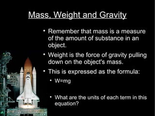 Mass, Weight and Gravity 
 Remember that mass is a measure 
of the amount of substance in an 
object. 
 Weight is the force of gravity pulling 
down on the object's mass. 
 This is expressed as the formula: 
 W=mg 
 What are the units of each term in this 
equation? 
 