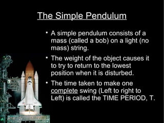 The Simple Pendulum 
 A simple pendulum consists of a 
mass (called a bob) on a light (no 
mass) string. 
 The weight of the object causes it 
to try to return to the lowest 
position when it is disturbed. 
 The time taken to make one 
complete swing (Left to right to 
Left) is called the TIME PERIOD, T. 
 