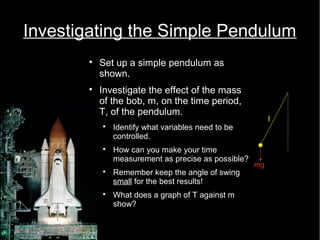 Investigating the Simple Pendulum 
 Set up a simple pendulum as 
shown. 
 Investigate the effect of the mass 
of the bob, m, on the time period, 
T, of the pendulum. 
 Identify what variables need to be 
controlled. 
 How can you make your time 
measurement as precise as possible? 
 Remember keep the angle of swing 
small for the best results! 
 What does a graph of T against m 
show? 
mg 
l 
 
